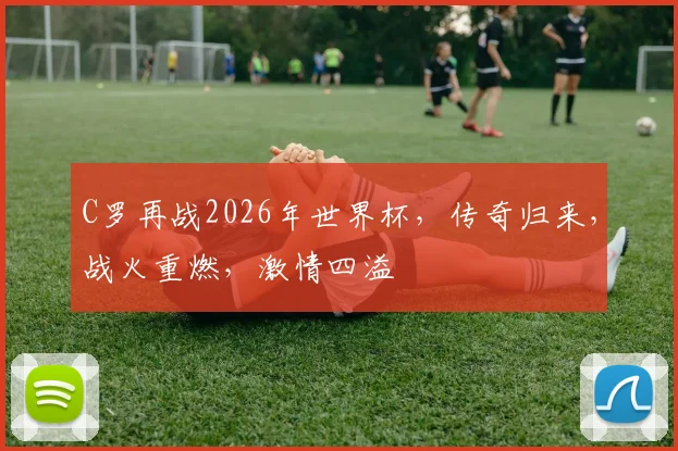 C罗再战2026年世界杯，传奇归来，战火重燃，激情四溢